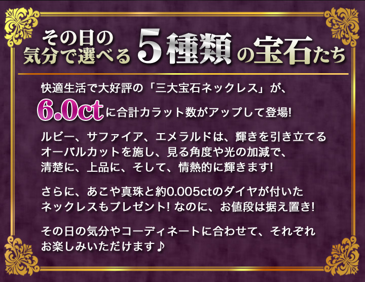 快適生活で大好評の 三大宝石ネックレス が に合計カラット数がさらにパワーアップして登場 ルビー サファイア エメラルドは 輝きを引き立てるオーバルカットを施し 見る角度や光の加減で 清楚に 上品に そして 情熱的に輝きます Br さらに あこや真珠と